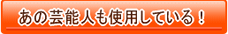 あの芸能人も使用している!
